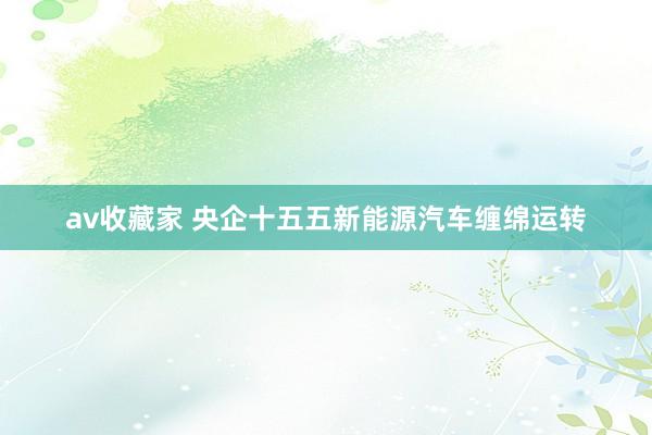 av收藏家 央企十五五新能源汽车缠绵运转
