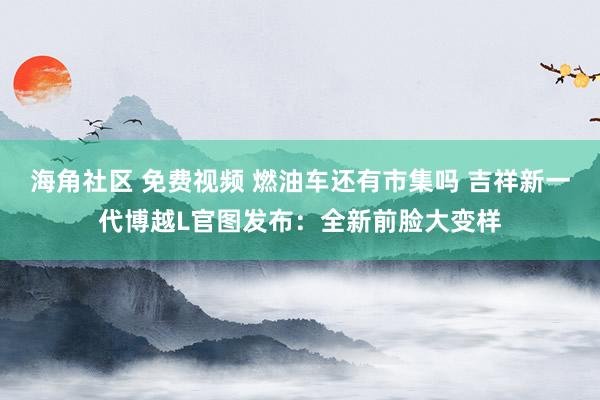 海角社区 免费视频 燃油车还有市集吗 吉祥新一代博越L官图发布：全新前脸大变样