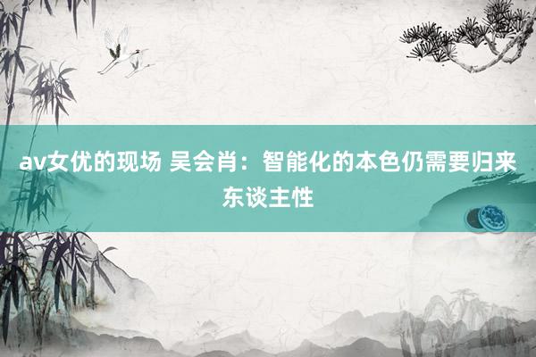 av女优的现场 吴会肖：智能化的本色仍需要归来东谈主性