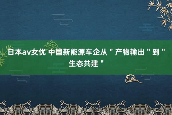 日本av女优 中国新能源车企从＂产物输出＂到＂生态共建＂